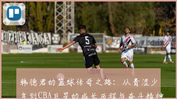 韩德君的篮球传奇之路：从青涩少年到CBA巨星的成长历程与奋斗精神