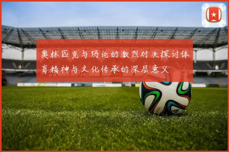 奥林匹克与玛论的激烈对决探讨体育精神与文化传承的深层意义