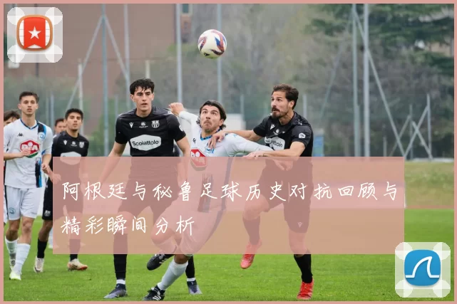 阿根廷与秘鲁足球历史对抗回顾与精彩瞬间分析