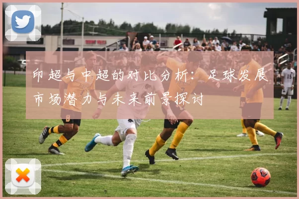 印超与中超的对比分析：足球发展市场潜力与未来前景探讨