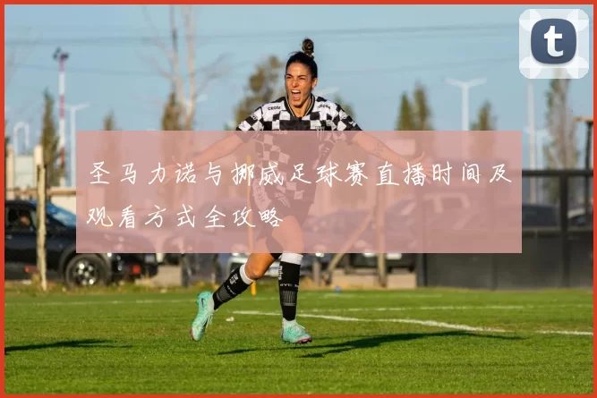 圣马力诺与挪威足球赛直播时间及观看方式全攻略