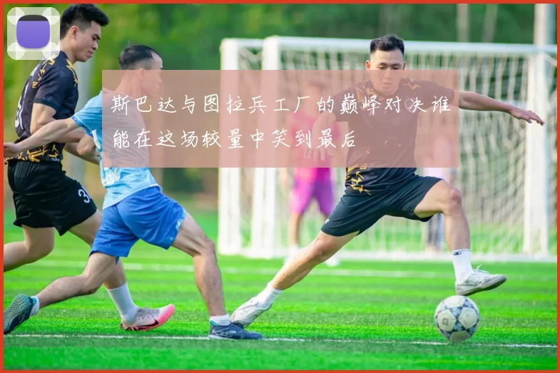 斯巴达与图拉兵工厂的巅峰对决谁能在这场较量中笑到最后