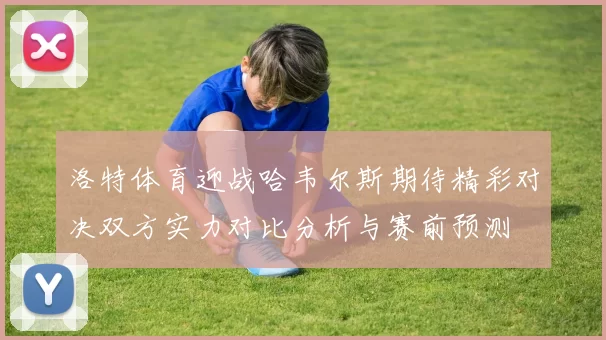 洛特体育迎战哈韦尔斯期待精彩对决双方实力对比分析与赛前预测
