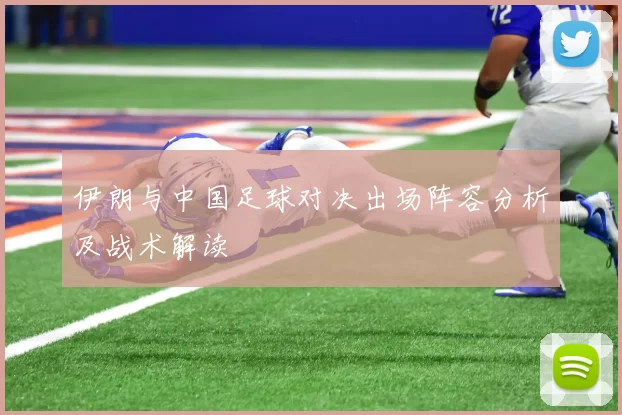 伊朗与中国足球对决出场阵容分析及战术解读