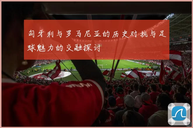 匈牙利与罗马尼亚的历史对抗与足球魅力的交融探讨