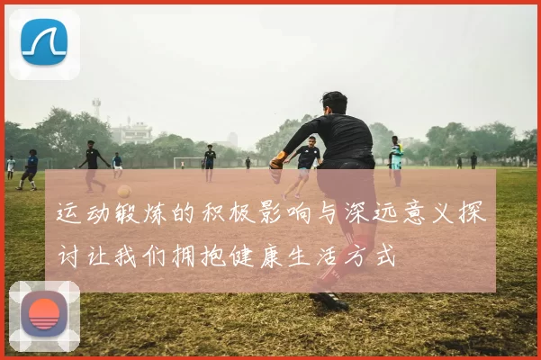 运动锻炼的积极影响与深远意义探讨让我们拥抱健康生活方式