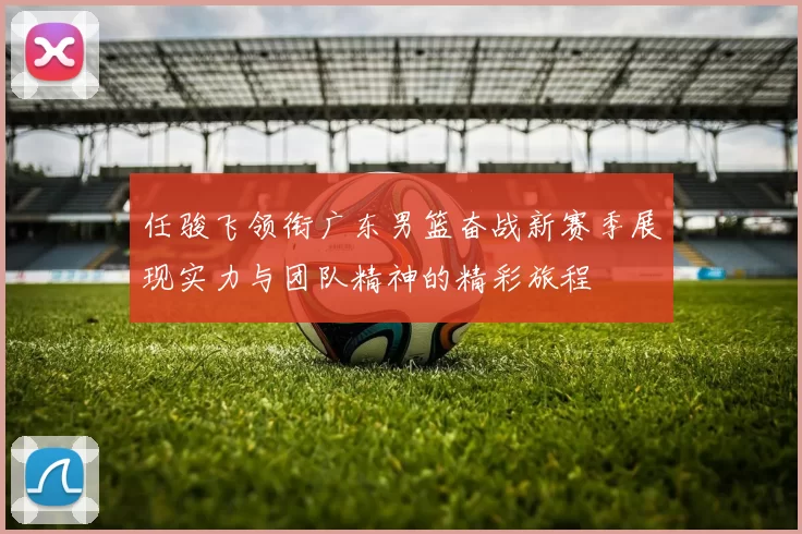 任骏飞领衔广东男篮奋战新赛季展现实力与团队精神的精彩旅程