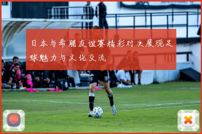 日本与希腊友谊赛精彩对决展现足球魅力与文化交流